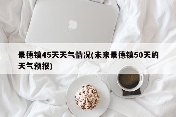 景德镇45天天气情况(未来景德镇50天的天气预报) 第1张