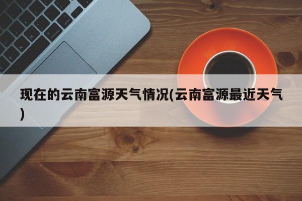 现在的云南富源天气情况(云南富源最近天气) 第1张