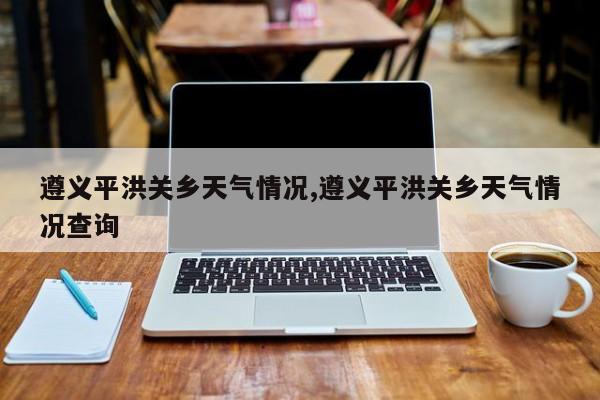 遵义平洪关乡天气情况,遵义平洪关乡天气情况查询 第1张