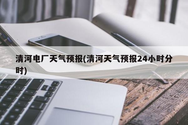 清河电厂天气预报(清河天气预报24小时分时) 第1张
