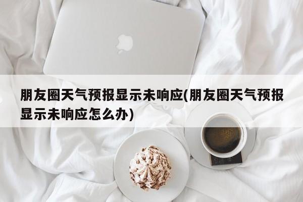 朋友圈天气预报显示未响应(朋友圈天气预报显示未响应怎么办) 第1张