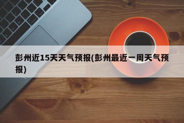 彭州近15天天气预报(彭州最近一周天气预报) 第1张