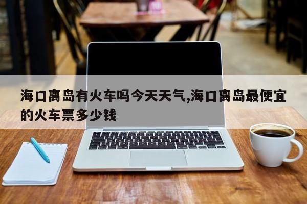 海口离岛有火车吗今天天气,海口离岛最便宜的火车票多少钱 第1张