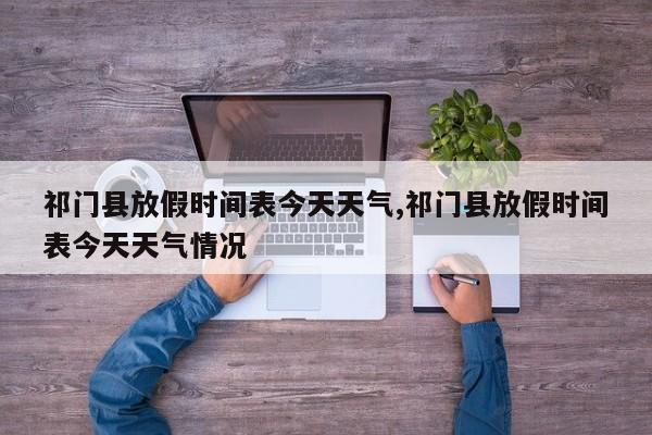祁门县放假时间表今天天气,祁门县放假时间表今天天气情况 第1张