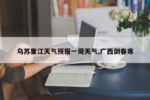 乌苏里江天气预报一周天气,广西倒春寒 第1张