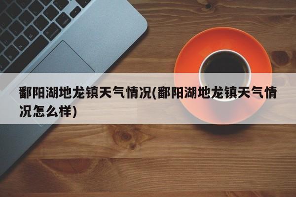 鄱阳湖地龙镇天气情况(鄱阳湖地龙镇天气情况怎么样) 第1张