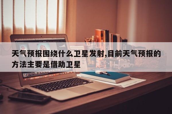 天气预报围绕什么卫星发射,目前天气预报的方法主要是借助卫星 第1张