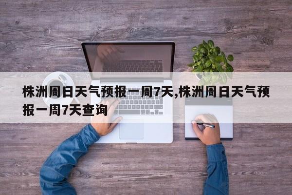 株洲周日天气预报一周7天,株洲周日天气预报一周7天查询 第1张