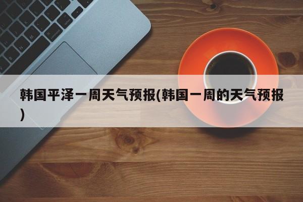 韩国平泽一周天气预报(韩国一周的天气预报) 第1张