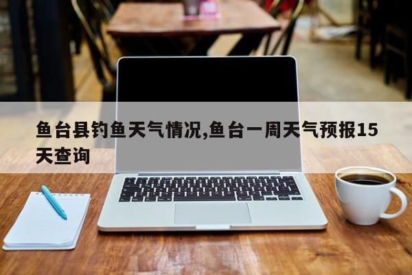 鱼台县钓鱼天气情况,鱼台一周天气预报15天查询 第1张