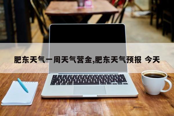 肥东天气一周天气营金,肥东天气预报 今天 第1张