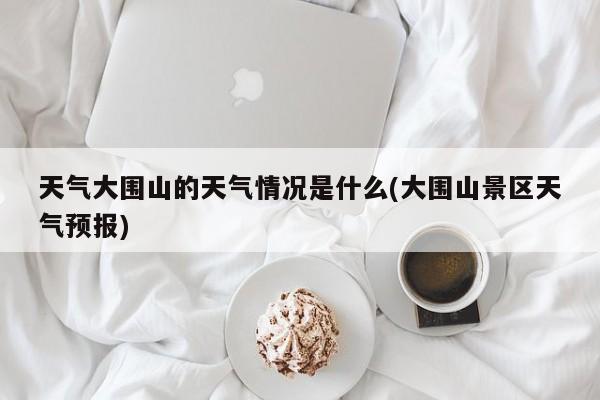 天气大围山的天气情况是什么(大围山景区天气预报) 第1张