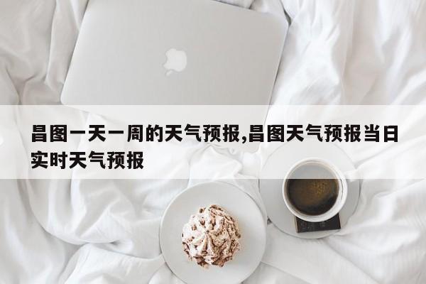 昌图一天一周的天气预报,昌图天气预报当日实时天气预报 第1张