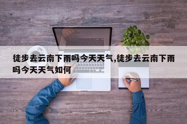 徒步去云南下雨吗今天天气,徒步去云南下雨吗今天天气如何 第1张