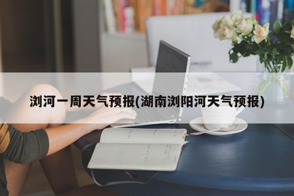 浏河一周天气预报(湖南浏阳河天气预报) 第1张