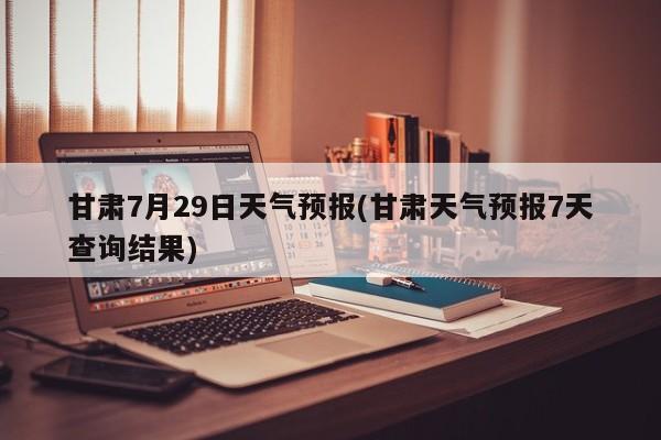 甘肃7月29日天气预报(甘肃天气预报7天查询结果) 第1张