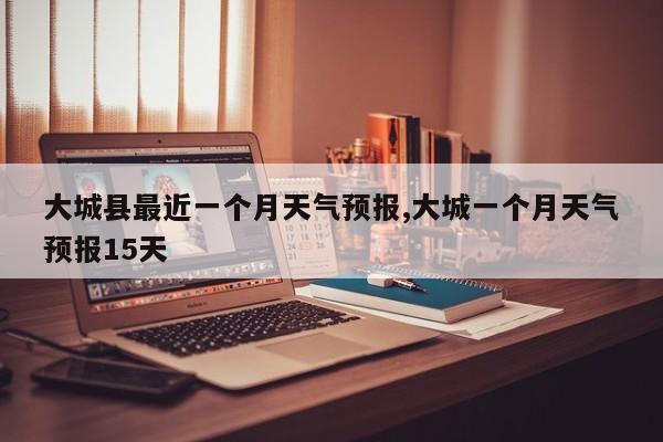 大城县最近一个月天气预报,大城一个月天气预报15天 第1张