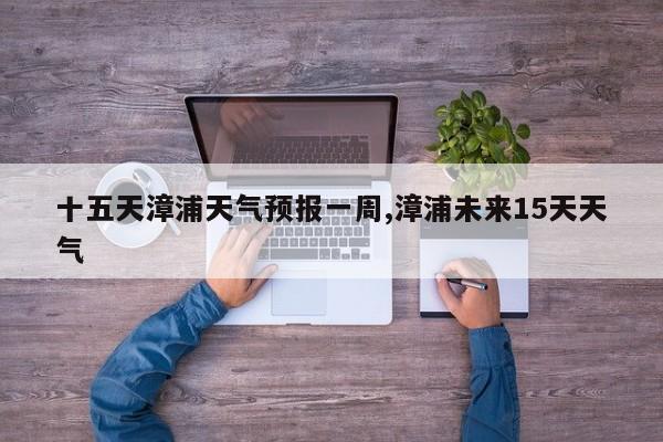 十五天漳浦天气预报一周,漳浦未来15天天气 第1张